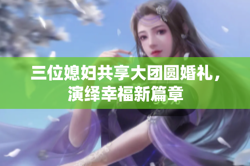 三位媳妇共享大团圆婚礼，演绎幸福新篇章