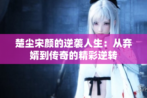楚尘宋颜的逆袭人生：从弃婿到传奇的精彩逆转