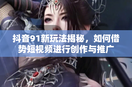 抖音91新玩法揭秘，如何借势短视频进行创作与推广