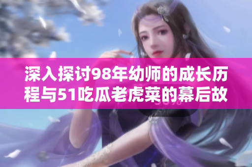 深入探讨98年幼师的成长历程与51吃瓜老虎菜的幕后故事