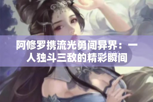 阿修罗携流光勇闯异界：一人独斗三敌的精彩瞬间