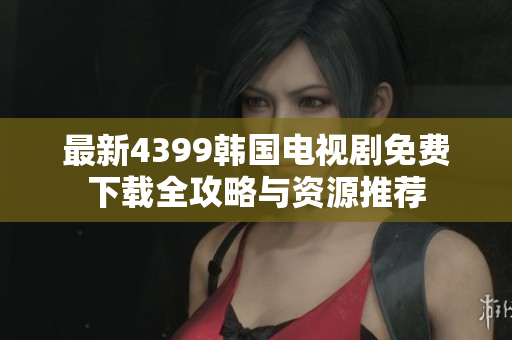 最新4399韩国电视剧免费下载全攻略与资源推荐