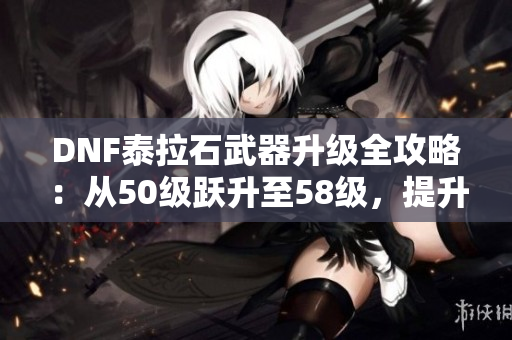 DNF泰拉石武器升级全攻略：从50级跃升至58级，提升战斗力的秘籍