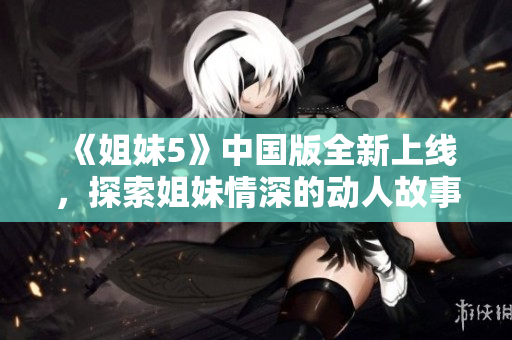 《姐妹5》中国版全新上线，探索姐妹情深的动人故事