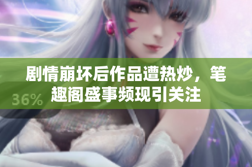 剧情崩坏后作品遭热炒，笔趣阁盛事频现引关注