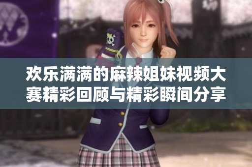 欢乐满满的麻辣姐妹视频大赛精彩回顾与精彩瞬间分享