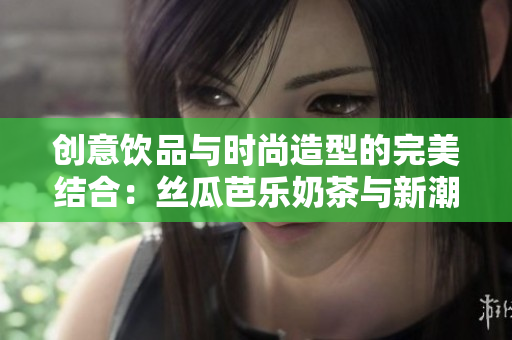 创意饮品与时尚造型的完美结合：丝瓜芭乐奶茶与新潮发型推荐