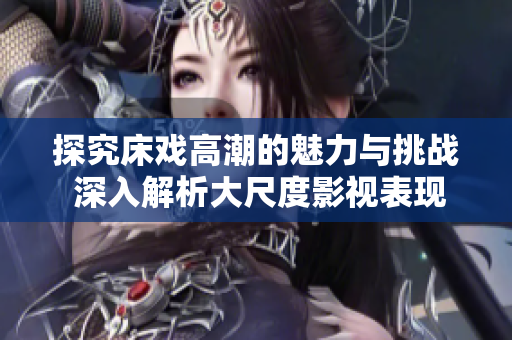 探究床戏高潮的魅力与挑战 深入解析大尺度影视表现