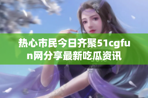 热心市民今日齐聚51cgfun网分享最新吃瓜资讯