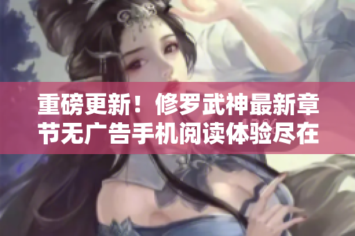 重磅更新！修罗武神最新章节无广告手机阅读体验尽在笔下文学