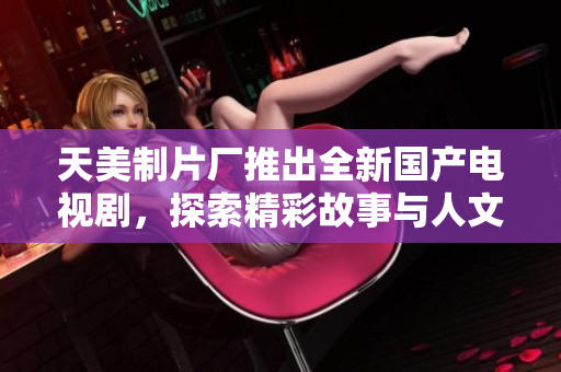 天美制片厂推出全新国产电视剧，探索精彩故事与人文情怀