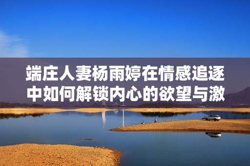 端庄人妻杨雨婷在情感追逐中如何解锁内心的欲望与激情