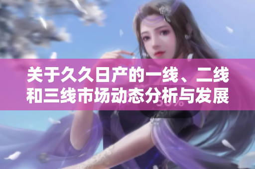 关于久久日产的一线、二线和三线市场动态分析与发展趋势