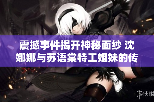 震撼事件揭开神秘面纱 沈娜娜与苏语棠特工姐妹的传奇之旅