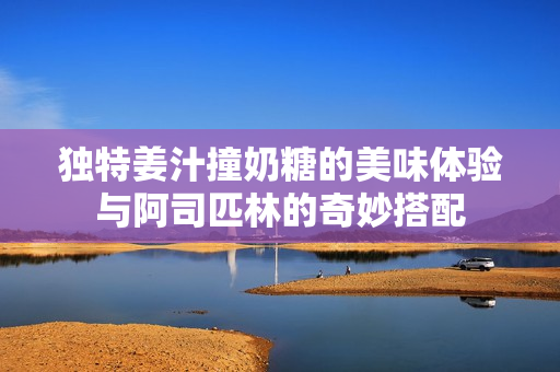 独特姜汁撞奶糖的美味体验与阿司匹林的奇妙搭配