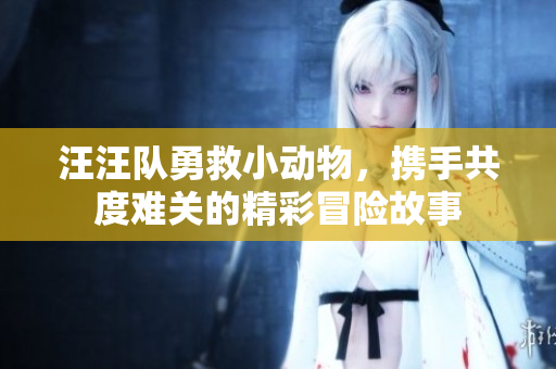 汪汪队勇救小动物，携手共度难关的精彩冒险故事