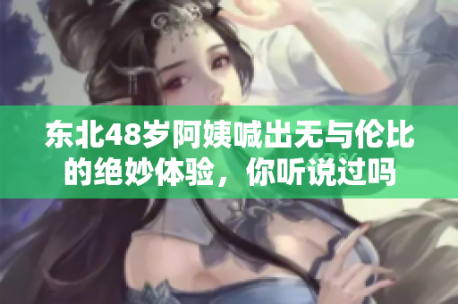 东北48岁阿姨喊出无与伦比的绝妙体验，你听说过吗