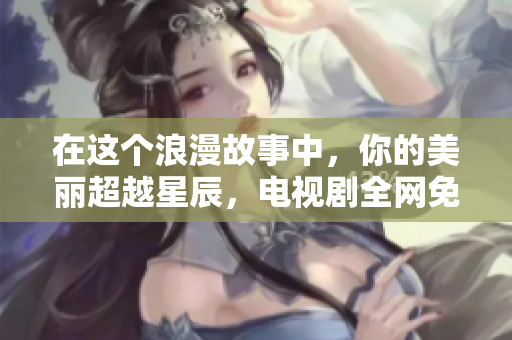 在这个浪漫故事中，你的美丽超越星辰，电视剧全网免费奉上