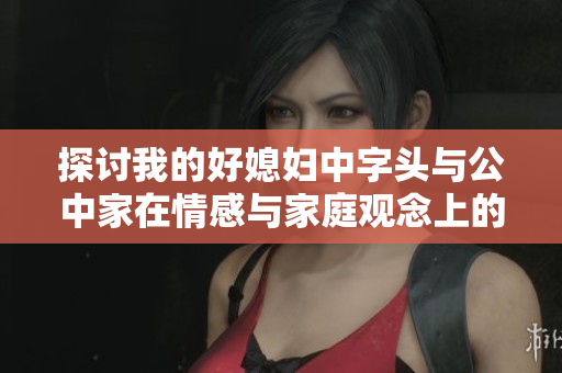 探讨我的好媳妇中字头与公中家在情感与家庭观念上的不同之处