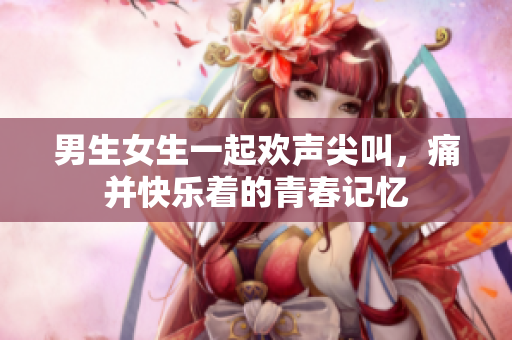 男生女生一起欢声尖叫，痛并快乐着的青春记忆