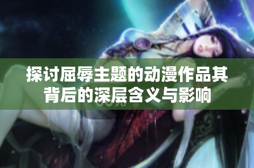 探讨屈辱主题的动漫作品其背后的深层含义与影响