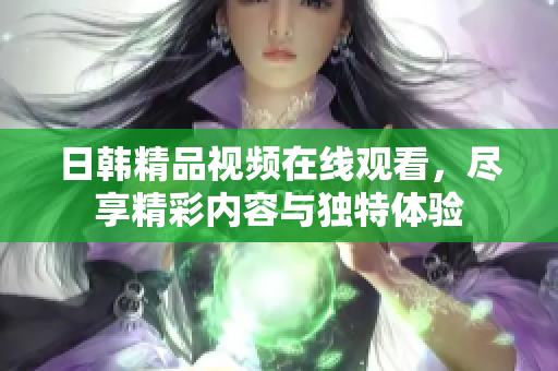 日韩精品视频在线观看，尽享精彩内容与独特体验