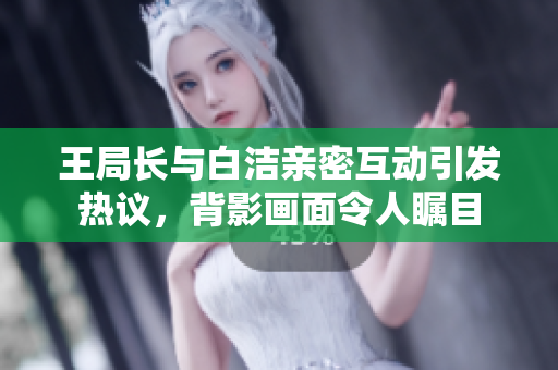 王局长与白洁亲密互动引发热议，背影画面令人瞩目