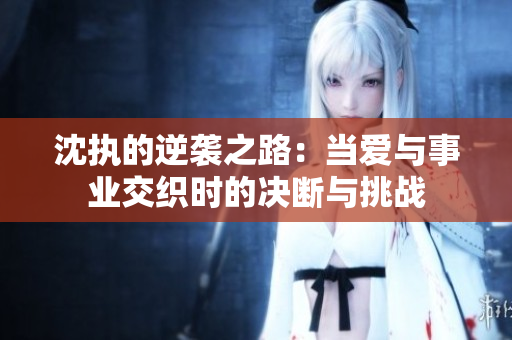 沈执的逆袭之路：当爱与事业交织时的决断与挑战