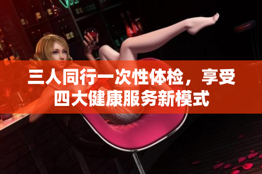 三人同行一次性体检，享受四大健康服务新模式