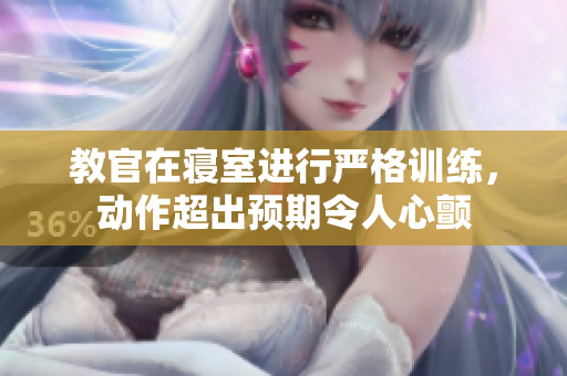 教官在寝室进行严格训练，动作超出预期令人心颤