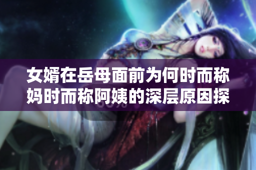 女婿在岳母面前为何时而称妈时而称阿姨的深层原因探究