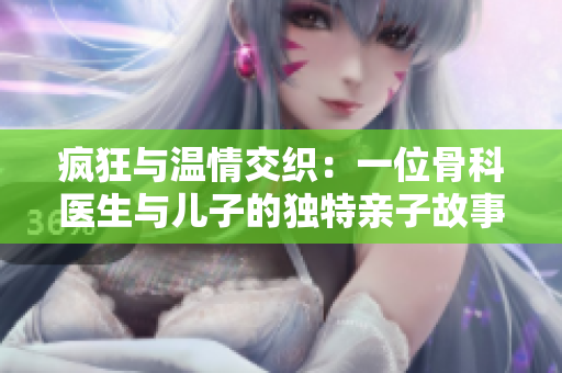 疯狂与温情交织：一位骨科医生与儿子的独特亲子故事