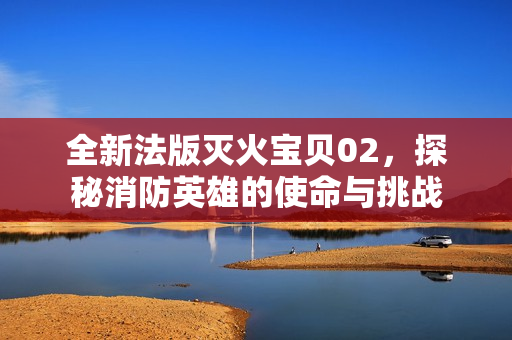 全新法版灭火宝贝02，探秘消防英雄的使命与挑战
