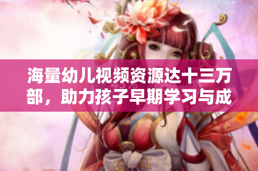 海量幼儿视频资源达十三万部，助力孩子早期学习与成长