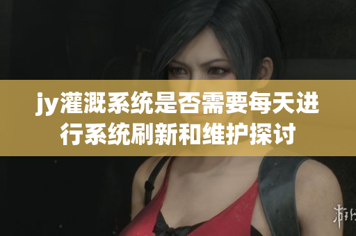 jy灌溉系统是否需要每天进行系统刷新和维护探讨