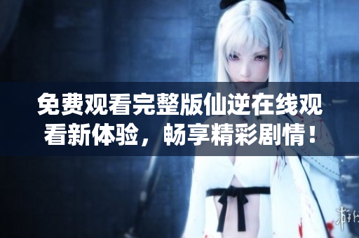免费观看完整版仙逆在线观看新体验，畅享精彩剧情！