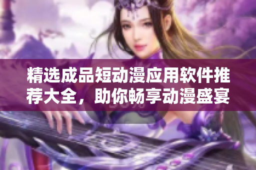 精选成品短动漫应用软件推荐大全，助你畅享动漫盛宴