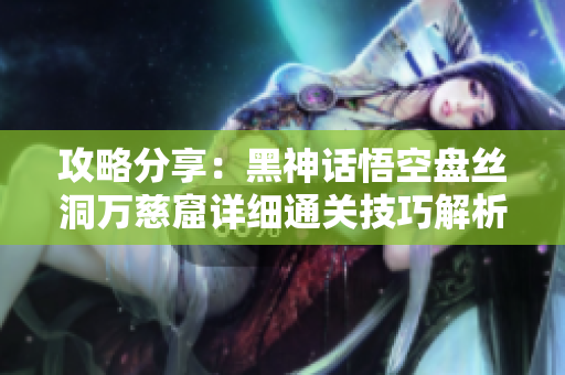 攻略分享：黑神话悟空盘丝洞万慈窟详细通关技巧解析