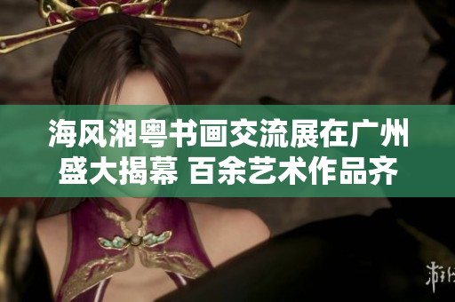 海风湘粤书画交流展在广州盛大揭幕 百余艺术作品齐聚展现魅力