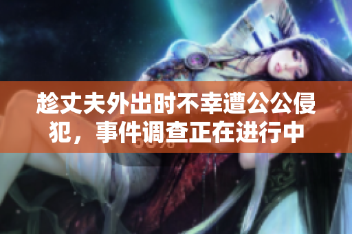 趁丈夫外出时不幸遭公公侵犯，事件调查正在进行中