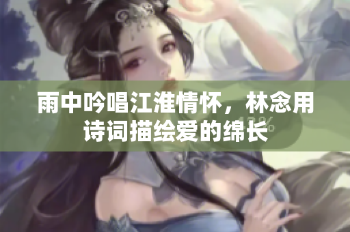 雨中吟唱江淮情怀，林念用诗词描绘爱的绵长