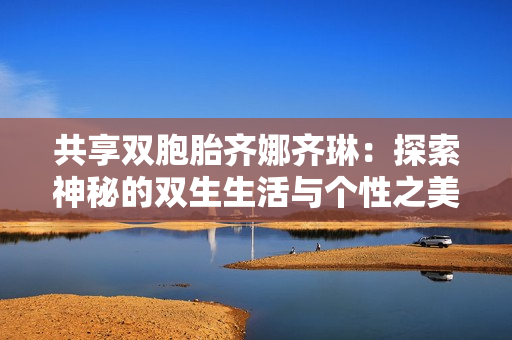 共享双胞胎齐娜齐琳：探索神秘的双生生活与个性之美