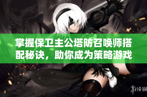 掌握保卫主公塔防召唤师搭配秘诀，助你成为策略游戏高手