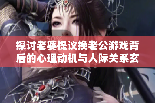 探讨老婆提议换老公游戏背后的心理动机与人际关系玄机
