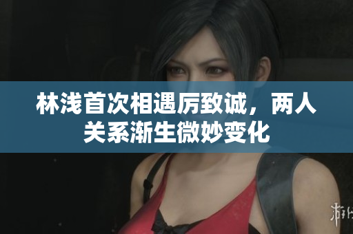 林浅首次相遇厉致诚，两人关系渐生微妙变化