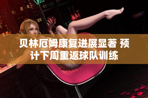 贝林厄姆康复进展显著 预计下周重返球队训练