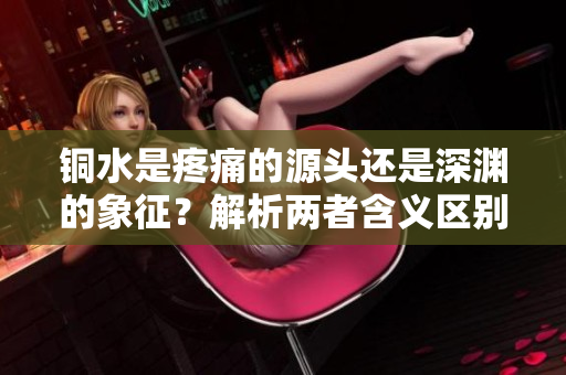 铜水是疼痛的源头还是深渊的象征？解析两者含义区别