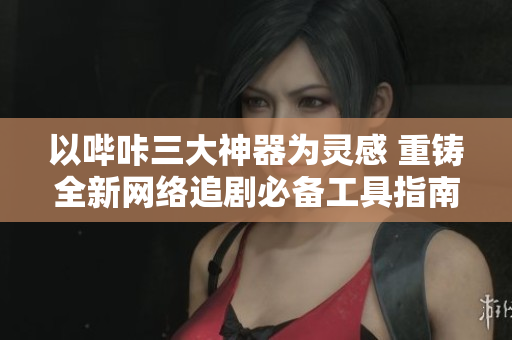 以哔咔三大神器为灵感 重铸全新网络追剧必备工具指南