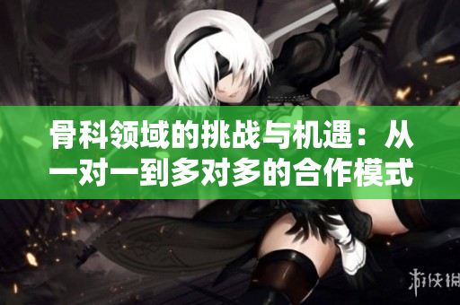 骨科领域的挑战与机遇：从一对一到多对多的合作模式探讨