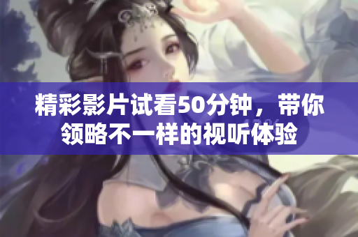 精彩影片试看50分钟，带你领略不一样的视听体验